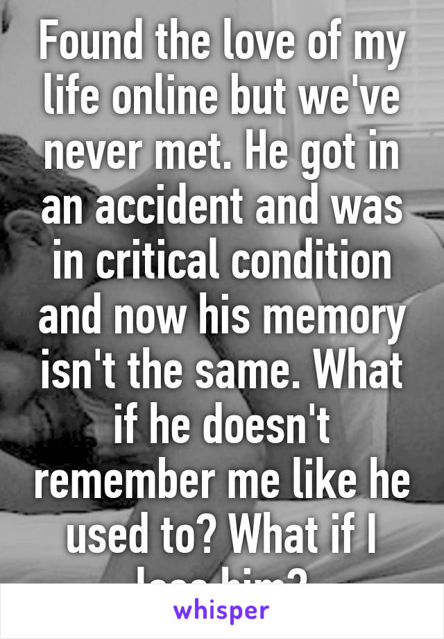 Found the love of my life online but we've never met. He got in an accident and was in critical condition and now his memory isn't the same. What if he doesn't remember me like he used to? What if I lose him?