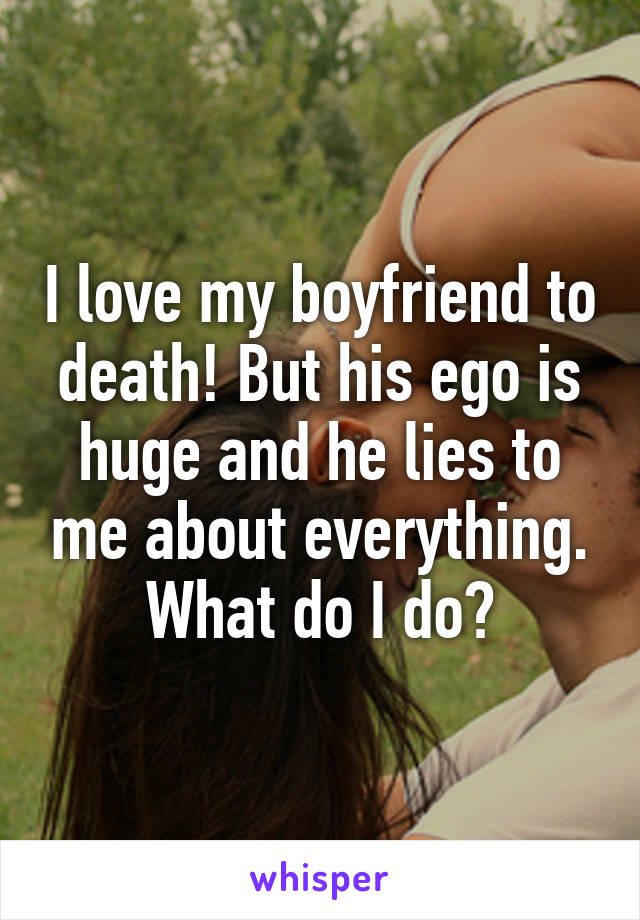 I love my boyfriend to death! But his ego is huge and he lies to me about everything. What do I do?