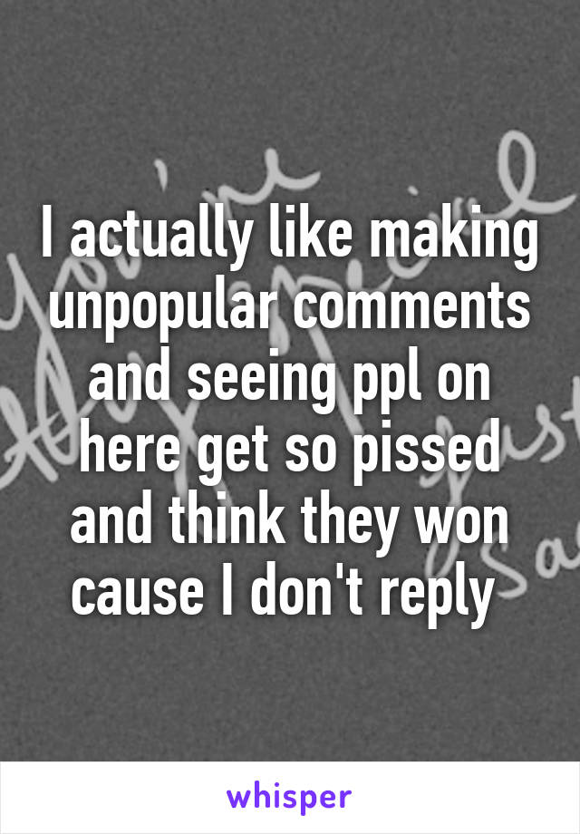 I actually like making unpopular comments and seeing ppl on here get so pissed and think they won cause I don't reply 