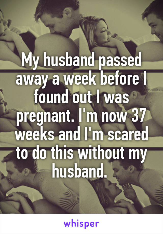 My husband passed away a week before I found out I was pregnant. I'm now 37 weeks and I'm scared to do this without my husband. 
