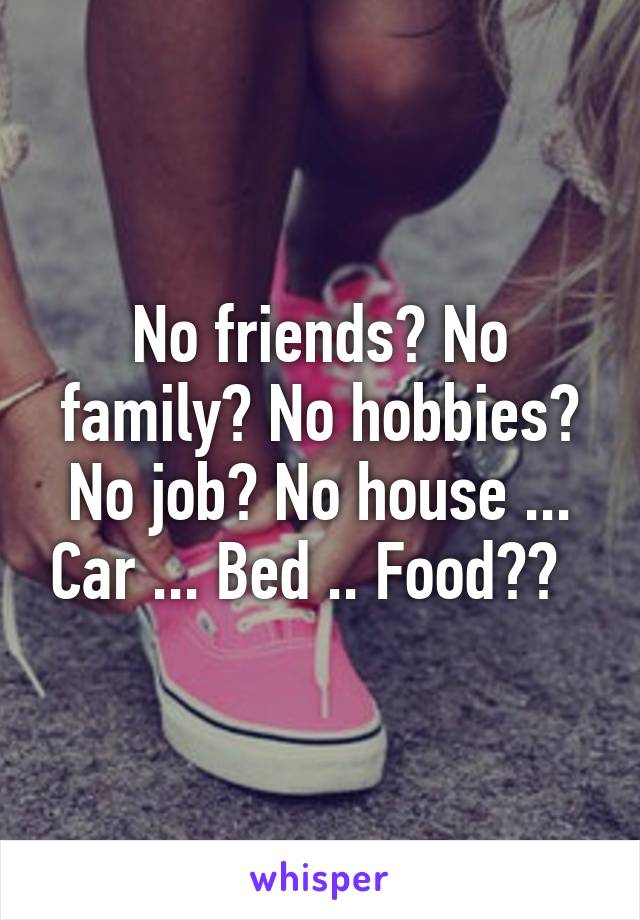 No friends? No family? No hobbies? No job? No house ... Car ... Bed .. Food??  