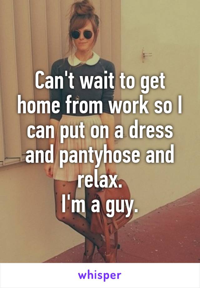 Can't wait to get home from work so I can put on a dress and pantyhose and relax.
I'm a guy.