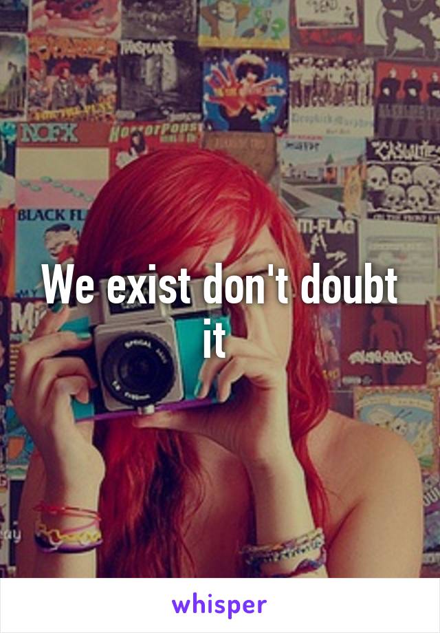 We exist don't doubt it 