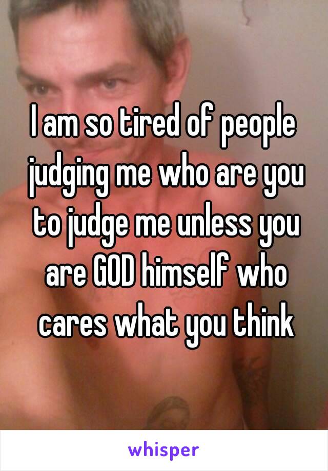 I am so tired of people judging me who are you to judge me unless you are GOD himself who cares what you think