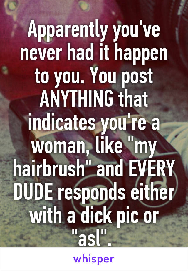 Apparently you've never had it happen to you. You post ANYTHING that indicates you're a woman, like "my hairbrush" and EVERY DUDE responds either with a dick pic or "asl". 