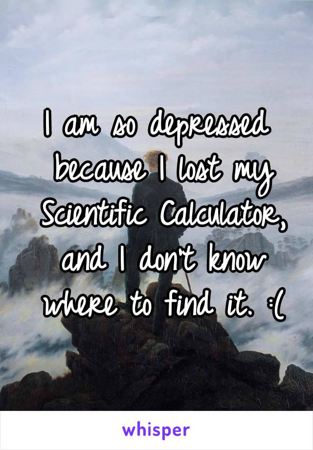 I am so depressed because I lost my Scientific Calculator, and I don't know where to find it. :(