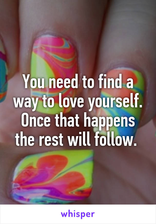 You need to find a way to love yourself. Once that happens the rest will follow. 