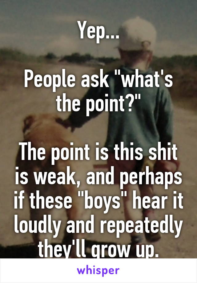 Yep...

People ask "what's the point?"

The point is this shit is weak, and perhaps if these "boys" hear it loudly and repeatedly they'll grow up.