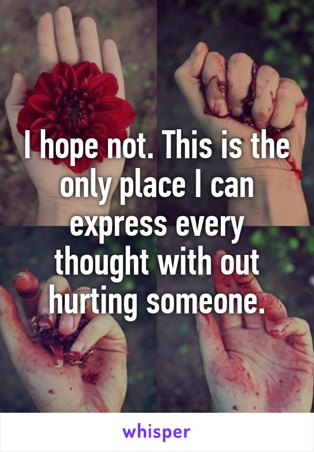 I hope not. This is the only place I can express every thought with out hurting someone.