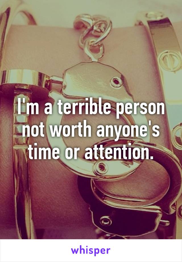 I'm a terrible person not worth anyone's time or attention.