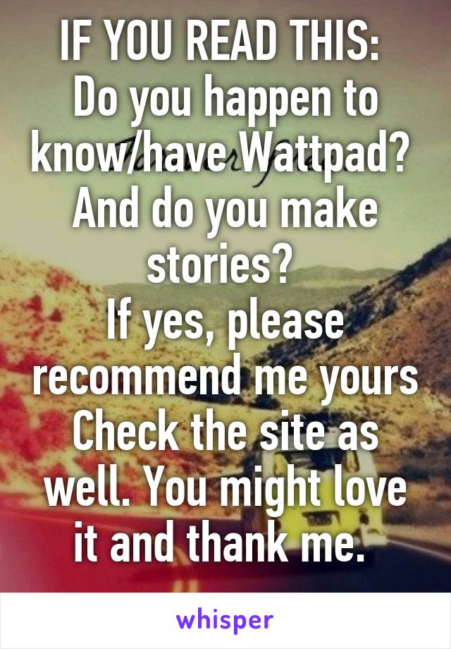 IF YOU READ THIS: 
Do you happen to know/have Wattpad? 
And do you make stories? 
If yes, please recommend me yours
Check the site as well. You might love it and thank me. 
