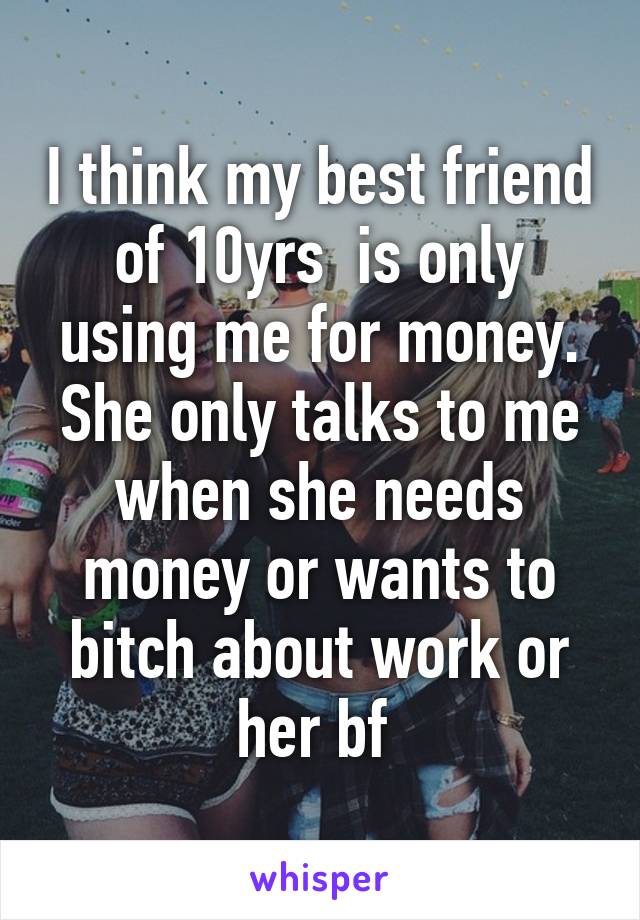 I think my best friend of 10yrs  is only using me for money. She only talks to me when she needs money or wants to bitch about work or her bf 