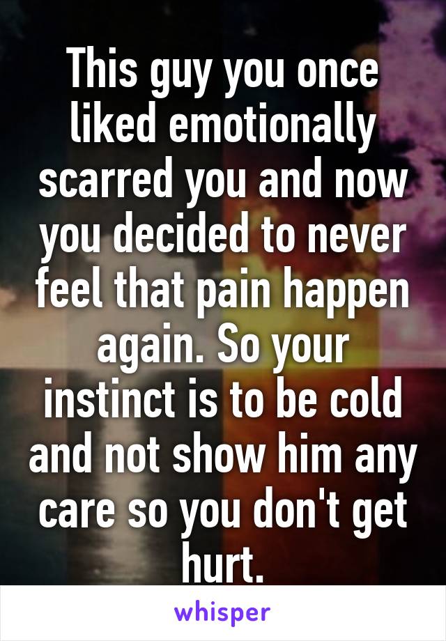 This guy you once liked emotionally scarred you and now you decided to never feel that pain happen again. So your instinct is to be cold and not show him any care so you don't get hurt.