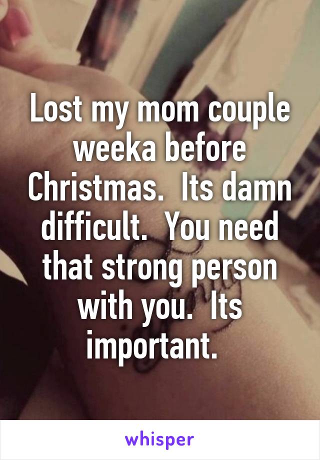 Lost my mom couple weeka before Christmas.  Its damn difficult.  You need that strong person with you.  Its important.  