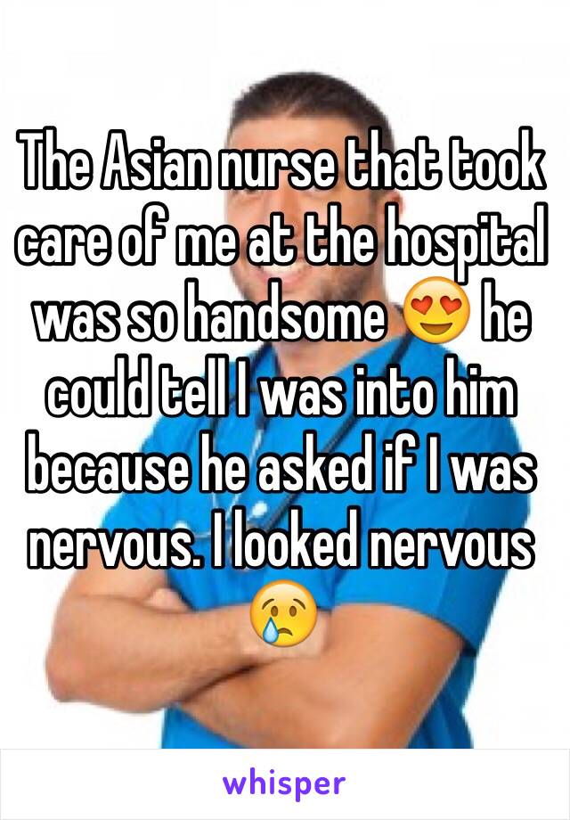 The Asian nurse that took care of me at the hospital was so handsome 😍 he could tell I was into him because he asked if I was nervous. I looked nervous 😢 