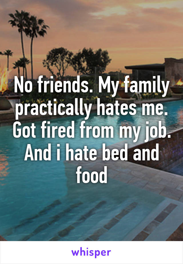 No friends. My family practically hates me. Got fired from my job. And i hate bed and food