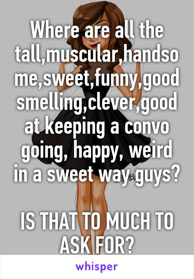 Where are all the tall,muscular,handsome,sweet,funny,good smelling,clever,good at keeping a convo going, happy, weird in a sweet way guys? 
IS THAT TO MUCH TO ASK FOR?