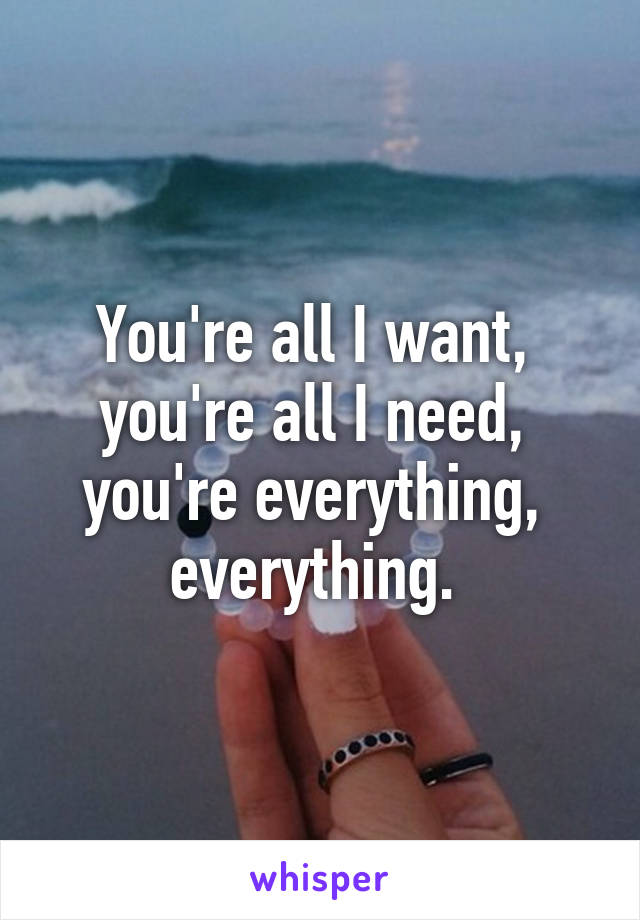 You're all I want, 
you're all I need, 
you're everything, 
everything. 