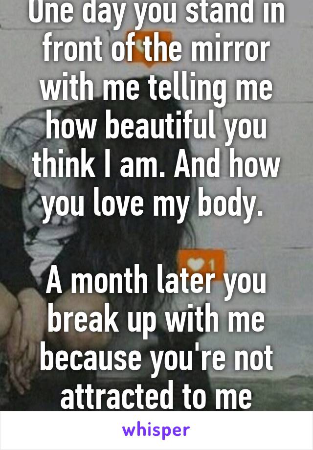 One day you stand in front of the mirror with me telling me how beautiful you think I am. And how you love my body. 

A month later you break up with me because you're not attracted to me anymore. 