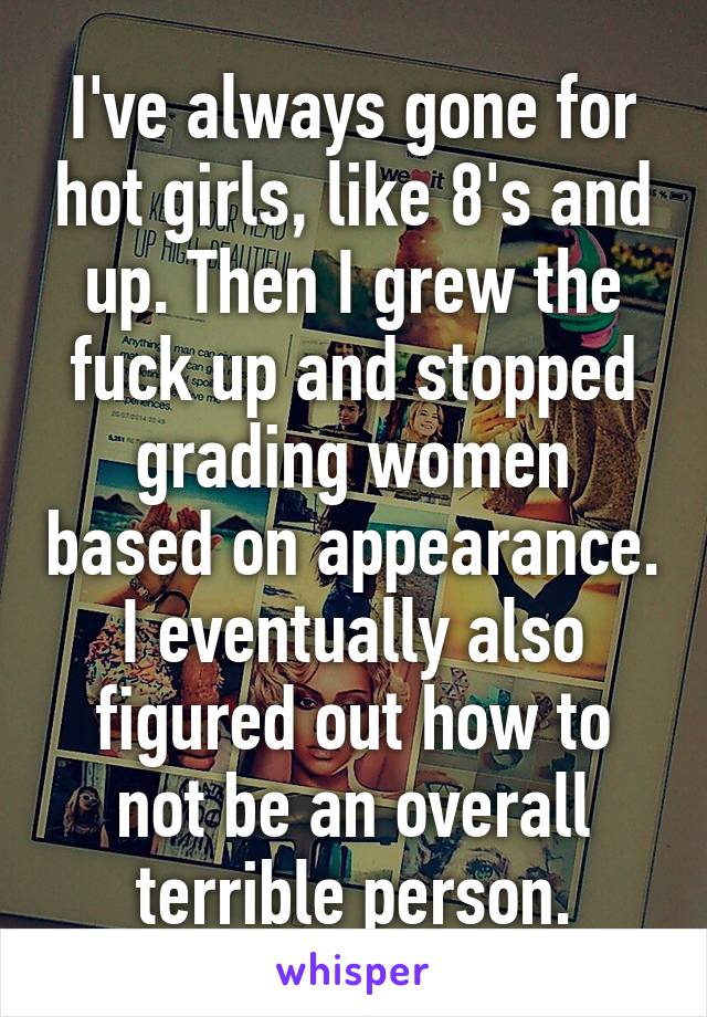 I've always gone for hot girls, like 8's and up. Then I grew the fuck up and stopped grading women based on appearance. I eventually also figured out how to not be an overall terrible person.