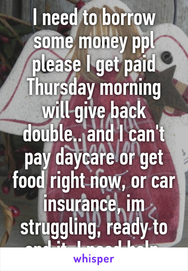 I need to borrow some money ppl please I get paid Thursday morning will give back double.. and I can't pay daycare or get food right now, or car insurance, im struggling, ready to end it, I need help.