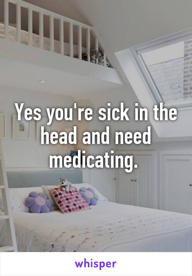 Yes you're sick in the head and need medicating. 