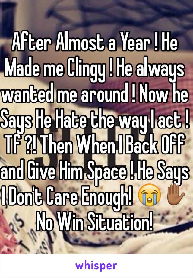 After Almost a Year ! He Made me Clingy ! He always wanted me around ! Now he Says He Hate the way I act ! Tf ?! Then When I Back Off and Give Him Space ! He Says I Don't Care Enough! 😭✋🏾No Win Situation! 