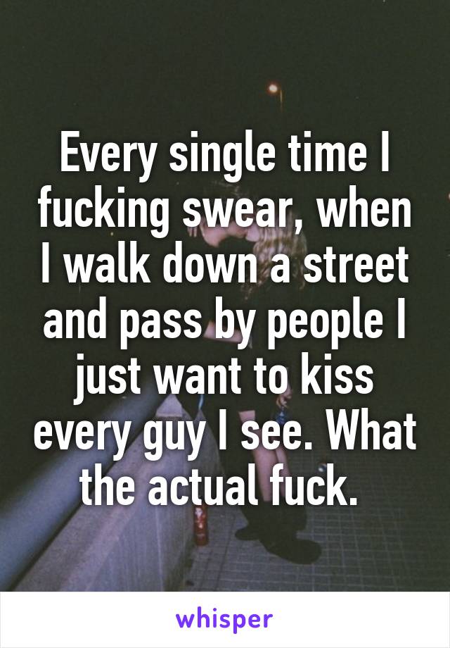 Every single time I fucking swear, when I walk down a street and pass by people I just want to kiss every guy I see. What the actual fuck. 