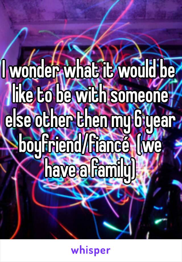 I wonder what it would be like to be with someone else other then my 6 year boyfriend/fiancé  (we have a family)