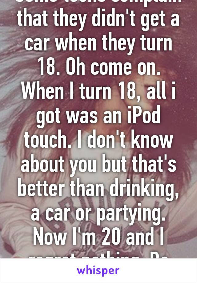 Some teens complain that they didn't get a car when they turn 18. Oh come on. When I turn 18, all i got was an iPod touch. I don't know about you but that's better than drinking, a car or partying. Now I'm 20 and I regret nothing. Be contented people! 