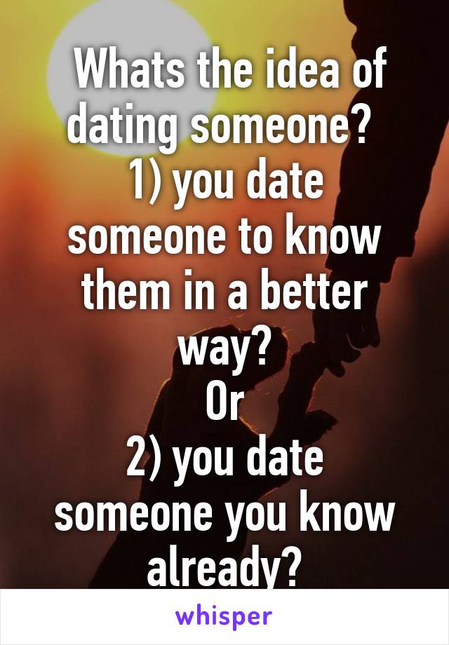  Whats the idea of dating someone? 
1) you date someone to know them in a better way?
Or
2) you date someone you know already?