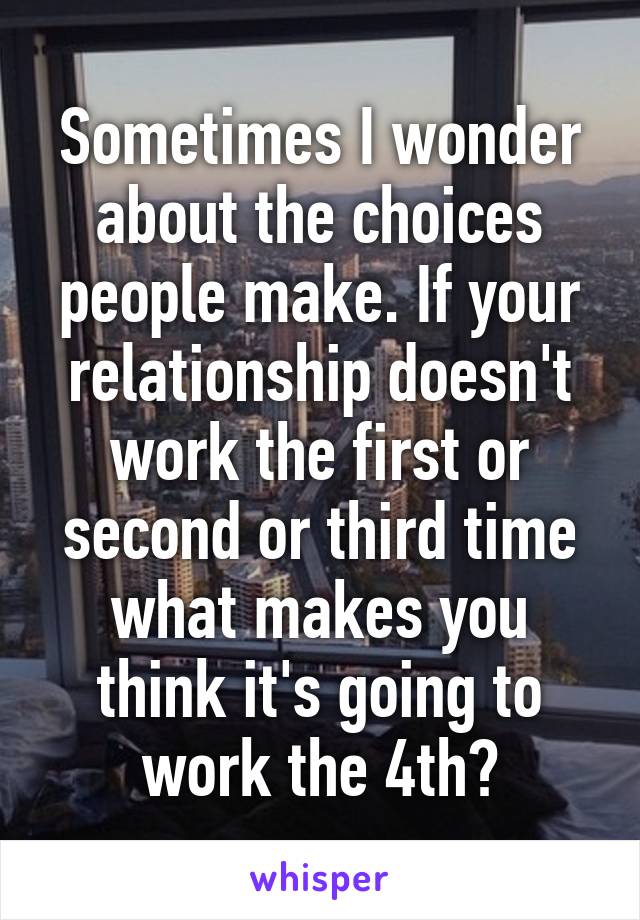 Sometimes I wonder about the choices people make. If your relationship doesn't work the first or second or third time what makes you think it's going to work the 4th?