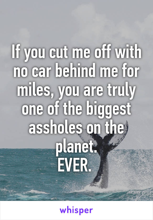 If you cut me off with no car behind me for miles, you are truly one of the biggest assholes on the planet.
EVER. 