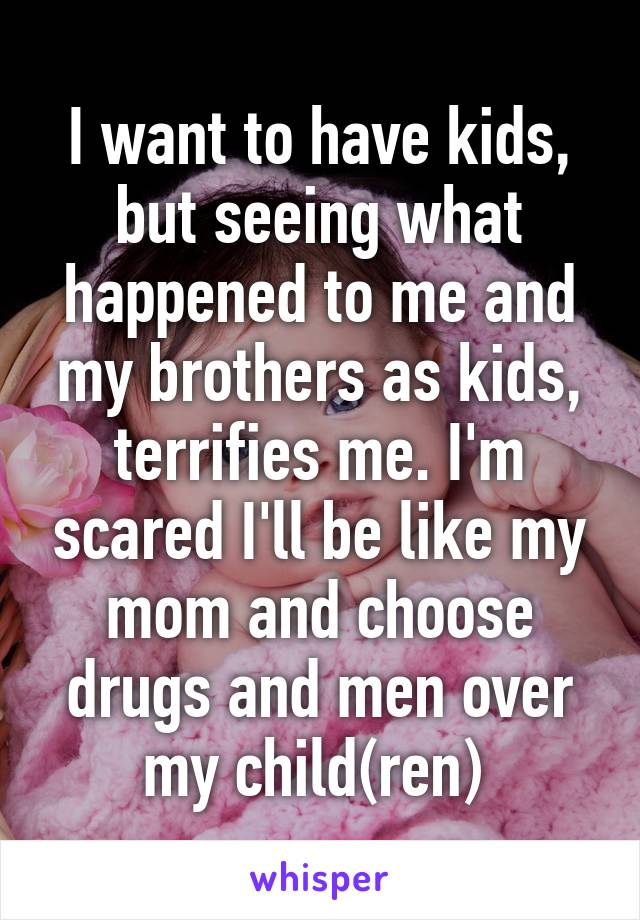 I want to have kids, but seeing what happened to me and my brothers as kids, terrifies me. I'm scared I'll be like my mom and choose drugs and men over my child(ren) 