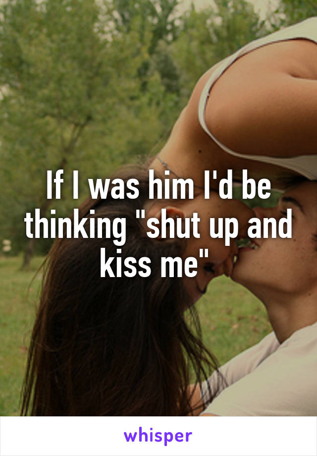 If I was him I'd be thinking "shut up and kiss me" 