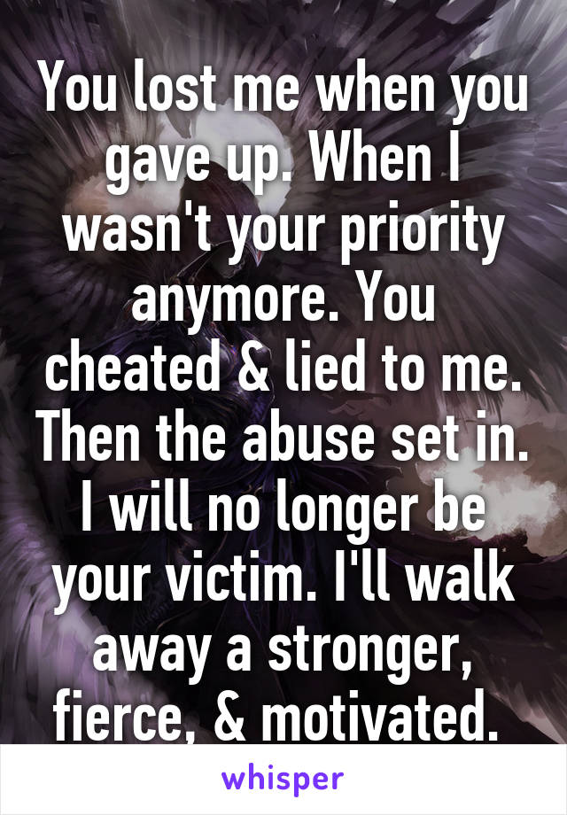 You lost me when you gave up. When I wasn't your priority anymore. You cheated & lied to me. Then the abuse set in. I will no longer be your victim. I'll walk away a stronger, fierce, & motivated. 