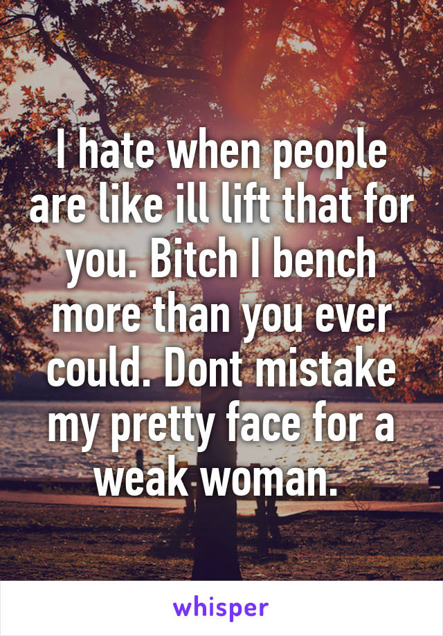 I hate when people are like ill lift that for you. Bitch I bench more than you ever could. Dont mistake my pretty face for a weak woman. 