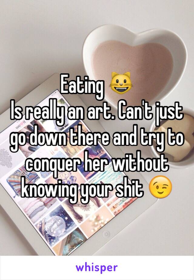 Eating 😺 
Is really an art. Can't just go down there and try to conquer her without knowing your shit 😉