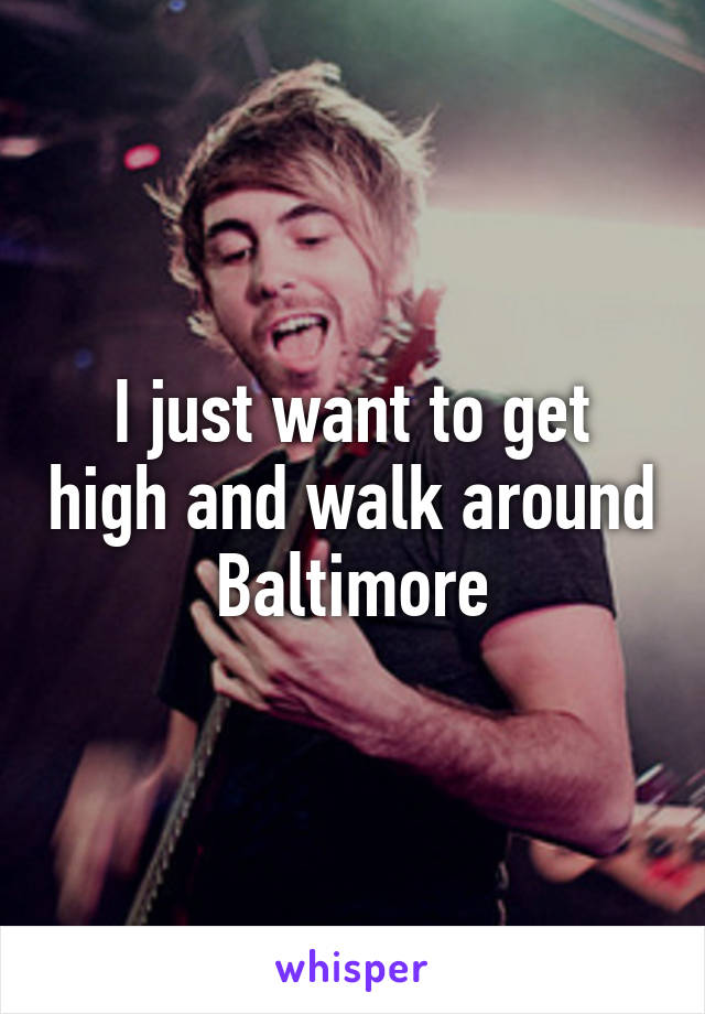 I just want to get high and walk around Baltimore