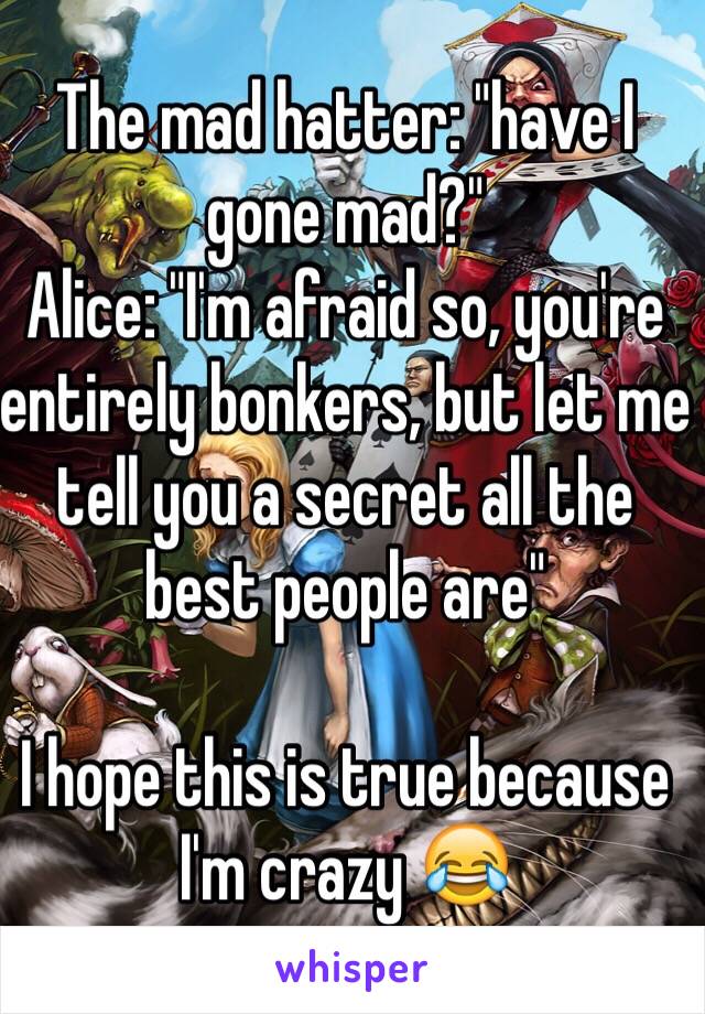 The mad hatter: "have I gone mad?"
Alice: "I'm afraid so, you're entirely bonkers, but let me tell you a secret all the best people are"

I hope this is true because I'm crazy 😂 