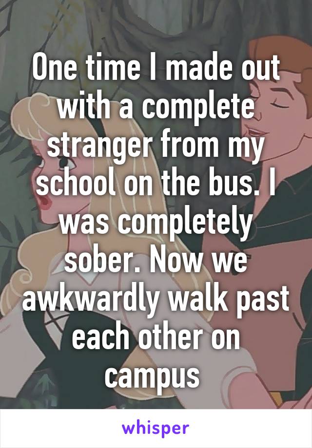 One time I made out with a complete stranger from my school on the bus. I was completely sober. Now we awkwardly walk past each other on campus 