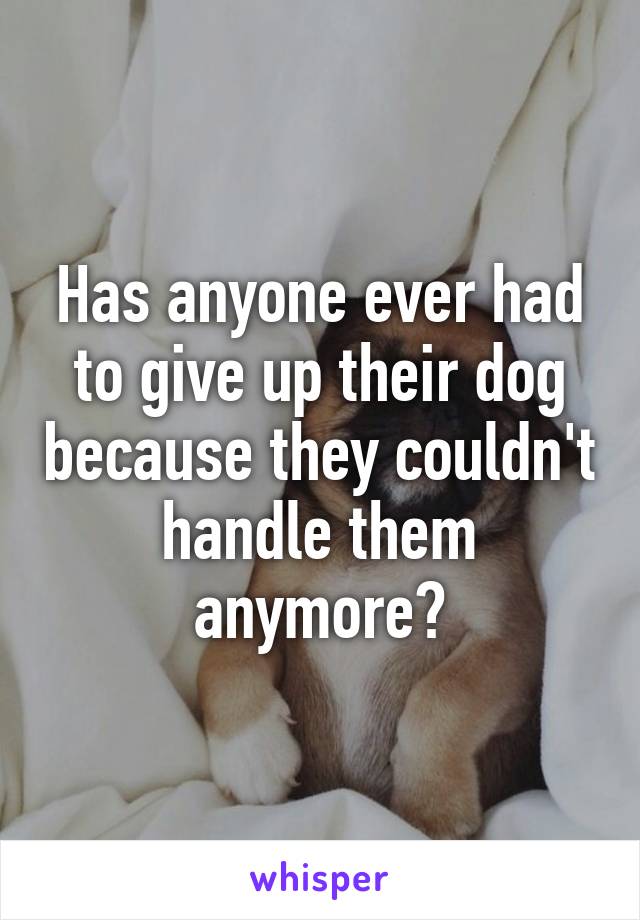 Has anyone ever had to give up their dog because they couldn't handle them anymore?