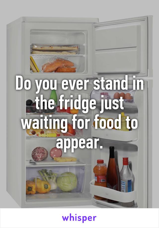 Do you ever stand in the fridge just waiting for food to appear.