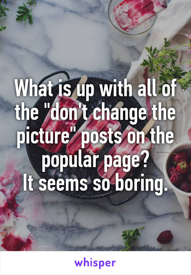 What is up with all of the "don't change the picture" posts on the popular page?
It seems so boring.