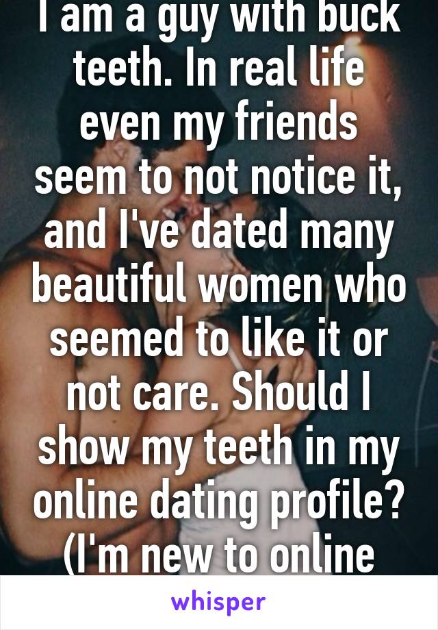 I am a guy with buck teeth. In real life even my friends seem to not notice it, and I've dated many beautiful women who seemed to like it or not care. Should I show my teeth in my online dating profile? (I'm new to online dating...)