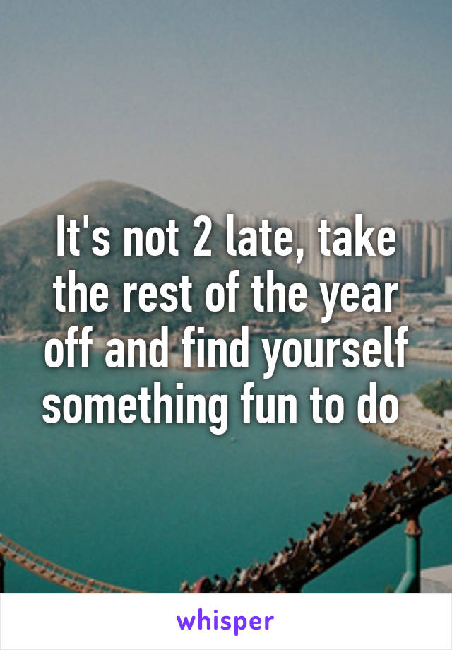 It's not 2 late, take the rest of the year off and find yourself something fun to do 