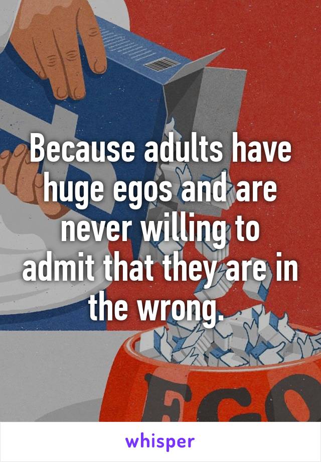 Because adults have huge egos and are never willing to admit that they are in the wrong. 