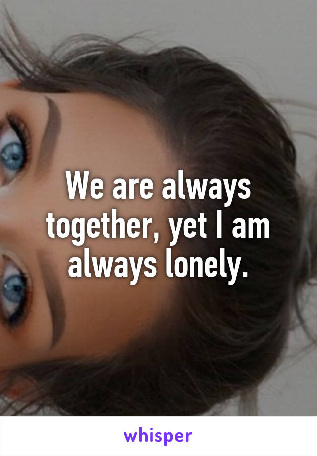 We are always together, yet I am always lonely.