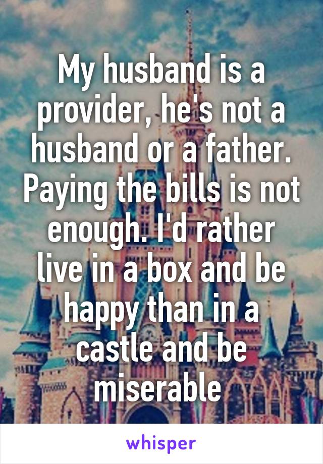 My husband is a provider, he's not a husband or a father. Paying the bills is not enough. I'd rather live in a box and be happy than in a castle and be miserable 