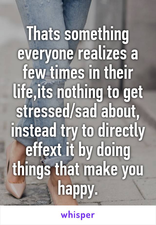 Thats something everyone realizes a few times in their life,its nothing to get stressed/sad about, instead try to directly effext it by doing things that make you happy.